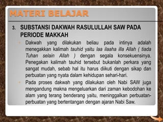MATERI BELAJAR
3.

SUBSTANSI DAKWAH RASULULLAH SAW PADA
PERIODE MAKKAH
◦ Dakwah yang dilakukan beliau pada intinya adalah
menegakkan kalimah tauhid yaitu laa ilaaha illa Allah ( tiada
Tuhan selain Allah ) dengan segala konsekuensinya.
Penegakan kalimah tauhid tersebut bukanlah perkara yang
sangat mudah, sebab hal itu harus diikuti dengan sikap dan
perbuatan yang nyata dalam kehidupan sehari-hari.
◦ Pada proses dakwah yang dilakukan oleh Nabi SAW juga
mengandung makna mengeluarkan dari zaman kebodohan ke
alam yang terang benderang yaitu, meninggalkan perbuatanperbuatan yang bertentangan dengan ajaran Nabi Saw.

 