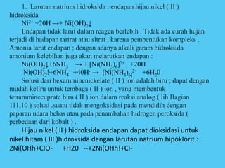 1. Larutan natrium hidroksida : endapan hijau nikel ( II )
hidroksida
Ni2+ +20H-→+ Ni(OH)2↓
Endapan tidak larut dalam reagen berlebih . Tidak ada curah hujan
terjadi di hadapan tartrat atau sitrat , karena pembentukan kompleks .
Amonia larut endapan ; dengan adanya alkali garam hidroksida
amonium kelebihan juga akan melarutkan endapan :
Ni(OH)2↓+6NH3 → + [Ni(NH3)6]2+ +20H
Ni(OH)2!+6NH4
+ +40H- → [Ni(NH3)6]
2+ +6H20
Solusi dari hexamminenickelate ( II ) ion adalah biru ; dapat dengan
mudah keliru untuk tembaga ( II ) ion , yang membentuk
tetramminecuprate biru ( II ) ion dalam reaksi analog ( lih Bagian
111,10 ) solusi .suatu tidak mengoksidasi pada mendidih dengan
paparan udara bebas atau pada penambahan hidrogen peroksida (
perbedaan dari kobalt ) .
Hijau nikel ( II ) hidroksida endapan dapat dioksidasi untuk
nikel hitam ( III )hidroksida dengan larutan natrium hipoklorit :
2Ni(OHh+CIO- +H20 --+2Ni(OHh!+CI-
 