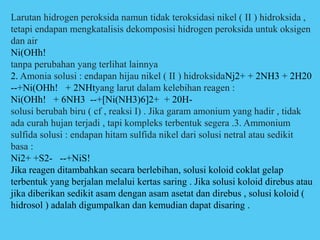 Larutan hidrogen peroksida namun tidak teroksidasi nikel ( II ) hidroksida ,
tetapi endapan mengkatalisis dekomposisi hidrogen peroksida untuk oksigen
dan air
Ni(OHh!
tanpa perubahan yang terlihat lainnya
2. Amonia solusi : endapan hijau nikel ( II ) hidroksidaNj2+ + 2NH3 + 2H20
--+Ni(OHh! + 2NHtyang larut dalam kelebihan reagen :
Ni(OHh! + 6NH3 --+[Ni(NH3)6]2+ + 20H-
solusi berubah biru ( cf , reaksi I) . Jika garam amonium yang hadir , tidak
ada curah hujan terjadi , tapi kompleks terbentuk segera .3. Ammonium
sulfida solusi : endapan hitam sulfida nikel dari solusi netral atau sedikit
basa :
Ni2+ +S2- --+NiS!
Jika reagen ditambahkan secara berlebihan, solusi koloid coklat gelap
terbentuk yang berjalan melalui kertas saring . Jika solusi koloid direbus atau
jika diberikan sedikit asam dengan asam asetat dan direbus , solusi koloid (
hidrosol ) adalah digumpalkan dan kemudian dapat disaring .
 
