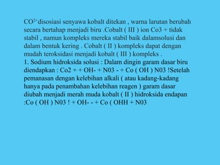 CO2+disosiasi senyawa kobalt ditekan , warna larutan berubah
secara bertahap menjadi biru .Cobalt ( III ) ion Co3 + tidak
stabil , namun kompleks mereka stabil baik dalamsolusi dan
dalam bentuk kering . Cobalt ( II ) kompleks dapat dengan
mudah teroksidasi menjadi kobalt ( III ) kompleks .
1. Sodium hidroksida solusi : Dalam dingin garam dasar biru
diendapkan : Co2 + + OH- + N03 - + Co ( OH ) N03 !Setelah
pemanasan dengan kelebihan alkali ( atau kadang-kadang
hanya pada penambahan kelebihan reagen ) garam dasar
diubah menjadi merah muda kobalt ( II ) hidroksida endapan
:Co ( OH ) N03 ! + OH- - + Co ( OHH + N03
 