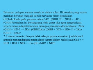 Beberapa endapan namun masuk ke dalam solusi.Hidroksida yang secara
perlahan berubah menjadi kobalt berwarna hitam kecoklatan
(III)hidroksida pada paparan udara:! 4Co (OHH 02 + 2H20 - + 4Co
(OHH!Perubahan ini berlangsung lebih cepat jika agen pengoksidasi,
seperti natrium hipoklorit atau hidrogen peroksida ditambahkan:! 2Kor
(OHH + H202 - + 2Kor (OHH!2Kor (OHH + OCI- + H20 -!! + 2Kor
(OHH + cipher
2. Larutan amonia: dengan tidak adanya garam amonium jumlah kecil
amonia mengendapkan garam dasar seperti dalam reaksi saya:Co2 + +
NH3 + H20 + N03 - + Co (OH) N03! + NHT
 