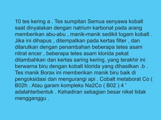 10 tes kering a . Tes sumpitan Semua senyawa kobalt
saat dinyalakan dengan natrium karbonat pada arang
memberikan abu-abu , manik-manik sedikit logam kobalt .
Jika ini dihapus , ditempatkan pada kertas filter , dan
dilarutkan dengan penambahan beberapa tetes asam
nitrat encer , beberapa tetes asam klorida pekat
ditambahkan dan kertas saring kering, yang terakhir ini
berwarna biru dengan kobalt klorida yang dihasilkan .b .
Tes manik Borax ini memberikan manik biru baik di
pengoksidasi dan mengurangi api . Cobalt metaborat Co (
B02h . Atau garam kompleks Na2Co ( B02 ) 4 '
adalahterbentuk . Kehadiran sebagian besar nikel tidak
mengganggu .
 