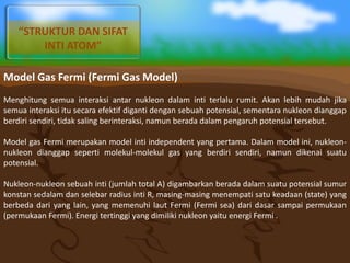 Model Gas Fermi (Fermi Gas Model)
Menghitung semua interaksi antar nukleon dalam inti terlalu rumit. Akan lebih mudah jika
semua interaksi itu secara efektif diganti dengan sebuah potensial, sementara nukleon dianggap
berdiri sendiri, tidak saling berinteraksi, namun berada dalam pengaruh potensial tersebut.
Model gas Fermi merupakan model inti independent yang pertama. Dalam model ini, nukleon-
nukleon dianggap seperti molekul-molekul gas yang berdiri sendiri, namun dikenai suatu
potensial.
Nukleon-nukleon sebuah inti (jumlah total A) digambarkan berada dalam suatu potensial sumur
konstan sedalam dan selebar radius inti R, masing-masing menempati satu keadaan (state) yang
berbeda dari yang lain, yang memenuhi laut Fermi (Fermi sea) dari dasar sampai permukaan
(permukaan Fermi). Energi tertinggi yang dimiliki nukleon yaitu energi Fermi .
“STRUKTUR DAN SIFAT
INTI ATOM”
 