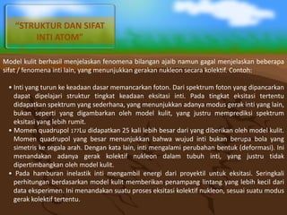 Model kulit berhasil menjelaskan fenomena bilangan ajaib namun gagal menjelaskan beberapa
sifat / fenomena inti lain, yang menunjukkan gerakan nukleon secara kolektif. Contoh:
• Inti yang turun ke keadaan dasar memancarkan foton. Dari spektrum foton yang dipancarkan
dapat dipelajari struktur tingkat keadaan eksitasi inti. Pada tingkat eksitasi tertentu
didapatkan spektrum yang sederhana, yang menunjukkan adanya modus gerak inti yang lain,
bukan seperti yang digambarkan oleh model kulit, yang justru memprediksi spektrum
eksitasi yang lebih rumit.
• Momen quadrupol 177Lu didapatkan 25 kali lebih besar dari yang diberikan oleh model kulit.
Momen quadrupol yang besar menunjukkan bahwa wujud inti bukan berupa bola yang
simetris ke segala arah. Dengan kata lain, inti mengalami perubahan bentuk (deformasi). Ini
menandakan adanya gerak kolektif nukleon dalam tubuh inti, yang justru tidak
dipertimbangkan oleh model kulit.
• Pada hamburan inelastik inti mengambil energi dari proyektil untuk eksitasi. Seringkali
perhitungan berdasarkan model kulit memberikan penampang lintang yang lebih kecil dari
data eksperimen. Ini menandakan suatu proses eksitasi kolektif nukleon, sesuai suatu modus
gerak kolektif tertentu.
“STRUKTUR DAN SIFAT
INTI ATOM”
 