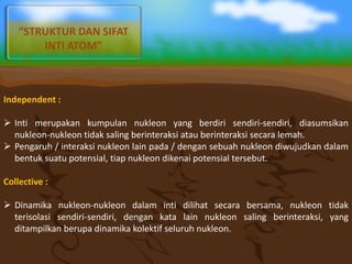 Independent :
 Inti merupakan kumpulan nukleon yang berdiri sendiri-sendiri, diasumsikan
nukleon-nukleon tidak saling berinteraksi atau berinteraksi secara lemah.
 Pengaruh / interaksi nukleon lain pada / dengan sebuah nukleon diwujudkan dalam
bentuk suatu potensial, tiap nukleon dikenai potensial tersebut.
Collective :
 Dinamika nukleon-nukleon dalam inti dilihat secara bersama, nukleon tidak
terisolasi sendiri-sendiri, dengan kata lain nukleon saling berinteraksi, yang
ditampilkan berupa dinamika kolektif seluruh nukleon.
“STRUKTUR DAN SIFAT
INTI ATOM”
 