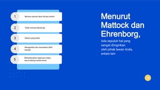 Menurut
Mattock dan
Ehrenborg,
Ada sepuluh hal yang
sangat diinginkan
oleh pihak lawan Anda,
antara lain
1 Merasa nyaman akan dirinya sendiri
2 Tidak merasa dibohongi
3 Sekutu yang kekal
4
Mengetahui dan memahami lebih
banyak
5
Menyelesaikan negosiasi tanpa
harus bekerja terlalu keras
 