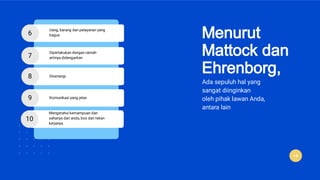 Menurut
Mattock dan
Ehrenborg,
Ada sepuluh hal yang
sangat diinginkan
oleh pihak lawan Anda,
antara lain
6
Uang, barang dan pelayanan yang
bagus
7
Diperlakukan dengan ramah-
artinya didengarkan
8 Disenangi
9 Komunikasi yang jelas
10
Mengetahui kemampuan dan
sahanya dari anda, bos dan rekan
kerjanya.
 