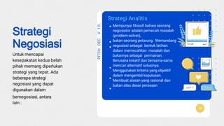 PITCHDEC
K
V1.0
Mempunyai ﬁlosoﬁ bahwa seorang
negosiator adalah pemecah masalah
(problem-solver),
bukan seorang petarung. Memandang
negosiasi sebagai bentuk latihan
dalam memecahkan masalah dan
bukannya sebagai permainan.
Berusaha kreatif dan bersama-sama
mencari alternatif solusinya.
Menggunakan kriteria yang objektif
dalam mengambil keputusan.
Membuat alasan yang rasional dan
bukan atas dasar perasaan.
Strategi Analitis
Strategi
Negosiasi
Untuk mencapai
kesepakatan kedua belah
pihak memang diperlukan
strategi yang tepat. Ada
beberapa strategi
negosiasi yang dapat
digunakan dalam
bernegosiasi, antara
lain :
 