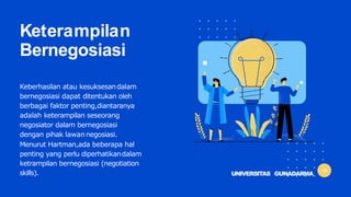 Keterampilan
Bernegosiasi
Keberhasilan atau kesuksesandalam
bernegosiasi dapat ditentukan oleh
berbagai faktor penting,diantaranya
adalah keterampilan seseorang
negosiator dalam bernegosiasi
dengan pihak lawannegosiasi.
Menurut Hartman,ada beberapa hal
penting yang perlu diperhatikandalam
ketrampilan bernegosiasi (negotiation
skills). UNIVERSITAS GUNADARMA
 