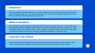 PERSIAPAN
Persiapan yang baik merupakan salah satu kunci sukses negosiasi. Tanpa persiapan yang baik,hasil yang diperoleh
dalam bernegosiasi tidak akan memuaskan kedua belah pihak atau bahkan mengalami kegagalan yang pada
akhirnya menimbulkan kekecewaan bagi kedua belah pihak.
MEMULAI NEGOSIASI
Ada beberapa hal penting yang perlu diperhatikan dalam memulai bernegosiasi,antara lain : memilih waktu yang
tepat, tempat yang tepat, pengaturan tempat duduk yang tepat, menciptakan suasana yang positif dan santai,
menetapkan agenda, meumusakn tawaran / posisi pembuka, menghadapi konflik, berkomunikasi secar efektif,
meningkatkan ktrampilan mendengarka, peringatan, menciptakan kesepakatan dengan lebih cepat.
STRATEGI DAN TEKNIK
Baik strategi maupun taktik menuntut ketrampilan khusus dalam bernegosiasi. Negosiasi yang sukses bukan saja
hasil dari perencanaan atau persiapan yang baik, tetapi juga implementsi yang baik dari sebuah negosiasi.
 