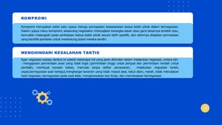 KOMPROMI
Kompromi merupakan salah satu upaya menuju pencapaian kesepakatan kedua belah pihak dalam bernegosiasi.
Dalam upaya menu kompromi, seseorang negosiator rmenyajikan kerangka dasar atau garis besarnya terlebih dulu,
kemudian melangkah pada perbedaan kedua belah pihak secara lebih spesifik, dan akhirnya disajikan pernyataan
yang bersifat penilaian untuk mendukung posisi mereka sendiri.
MENGHINDARI KESALAHAN TAKTIS
Agar negosiasi sukses, berikut ini adalah beberapa hal yang perlu dihindari dalam melakukan negosiasi, antara lain
: mengajukan permintaan awal yang tidak logis (permintaan tinggi untuk penjual dan permintaan rendah untuk
pembeli), membuat konsesi bebas, memulai tanpa daftar penawaran, melakukan negosiasi terlalu
cepat,bernegosiasi saat terkejut,menghargai tawaran yang tidak masuk akal, takut diam, marah, tidak menuliskan
hasil negosiasi, bernegosiasi pada saat lelah, mengecewakan bos Anda, dan memaksakan bernegosiasi.
 