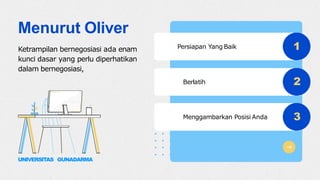 1
2
3
Persiapan Yang Baik
Berlatih
Menggambarkan Posisi Anda
Menurut Oliver
Ketrampilan bernegosiasi ada enam
kunci dasar yang perlu diperhatikan
dalam bernegosiasi,
UNIVERSITAS GUNADARMA
 