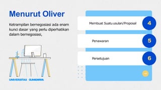 4
5
6
Membuat Suatu usulan/Proposal
Penawaran
Persetujuan
Menurut Oliver
Ketrampilan bernegosiasi ada enam
kunci dasar yang perlu diperhatikan
dalam bernegosiasi,
UNIVERSITAS GUNADARMA
 