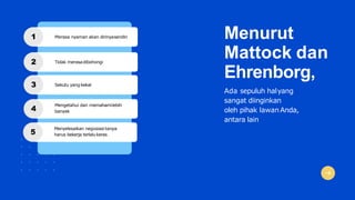 Menurut
Mattock dan
Ehrenborg,
Ada sepuluh halyang
sangat diinginkan
oleh pihak lawanAnda,
antara lain
1 Merasa nyaman akan dirinyasendiri
2 Tidak merasadibohongi
3 Sekutu yang kekal
4
Mengetahui dan memahamilebih
banyak
5
Menyelesaikan negosiasi tanpa
harus bekerja terlalukeras
 
