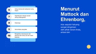 Menurut
Mattock dan
Ehrenborg,
Ada sepuluh halyang
sangat diinginkan
oleh pihak lawanAnda,
antara lain
6
Uang, barang dan pelayanan yang
bagus
7
Diperlakukan dengan ramah-
artinya didengarkan
8 Disenangi
9 Komunikasi yang jelas
10
Mengetahui kemampuan dan
sahanya dari anda, bos dan rekan
kerjanya.
 