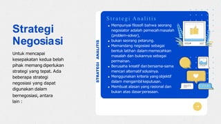STRATEGIANALITIS
Mempunyai filosofi bahwa seorang
negosiator adalah pemecahmasalah
(problem-solver),
bukan seorang petarung.
Memandang negosiasi sebagai
bentuk latihan dalammemecahkan
masalah dan bukannya sebagai
permainan.
Berusaha kreatif danbersama-sama
mencari alternatif solusinya.
Menggunakan kriteria yangobjektif
dalam mengambilkeputusan.
Membuat alasan yang rasional dan
bukan atas dasarperasaan.
S t r a t e g i A n a l i t i s
Strategi
Negosiasi
Untuk mencapai
kesepakatan kedua belah
pihak memangdiperlukan
strategi yang tepat. Ada
beberapa strategi
negosiasi yang dapat
digunakan dalam
bernegosiasi, antara
lain :
 