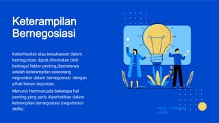 Keterampilan
Bernegosiasi
Keberhasilan atau kesuksesan dalam
bernegosiasi dapat ditentukan oleh
berbagai faktor penting,diantaranya
adalah keterampilan seseorang
negosiator dalam bernegosiasi dengan
pihak lawan negosiasi.
Menurut Hartman,ada beberapa hal
penting yang perlu diperhatikan dalam
ketrampilan bernegosiasi (negotiation
skills). YOUR COMPANY
NAME
 