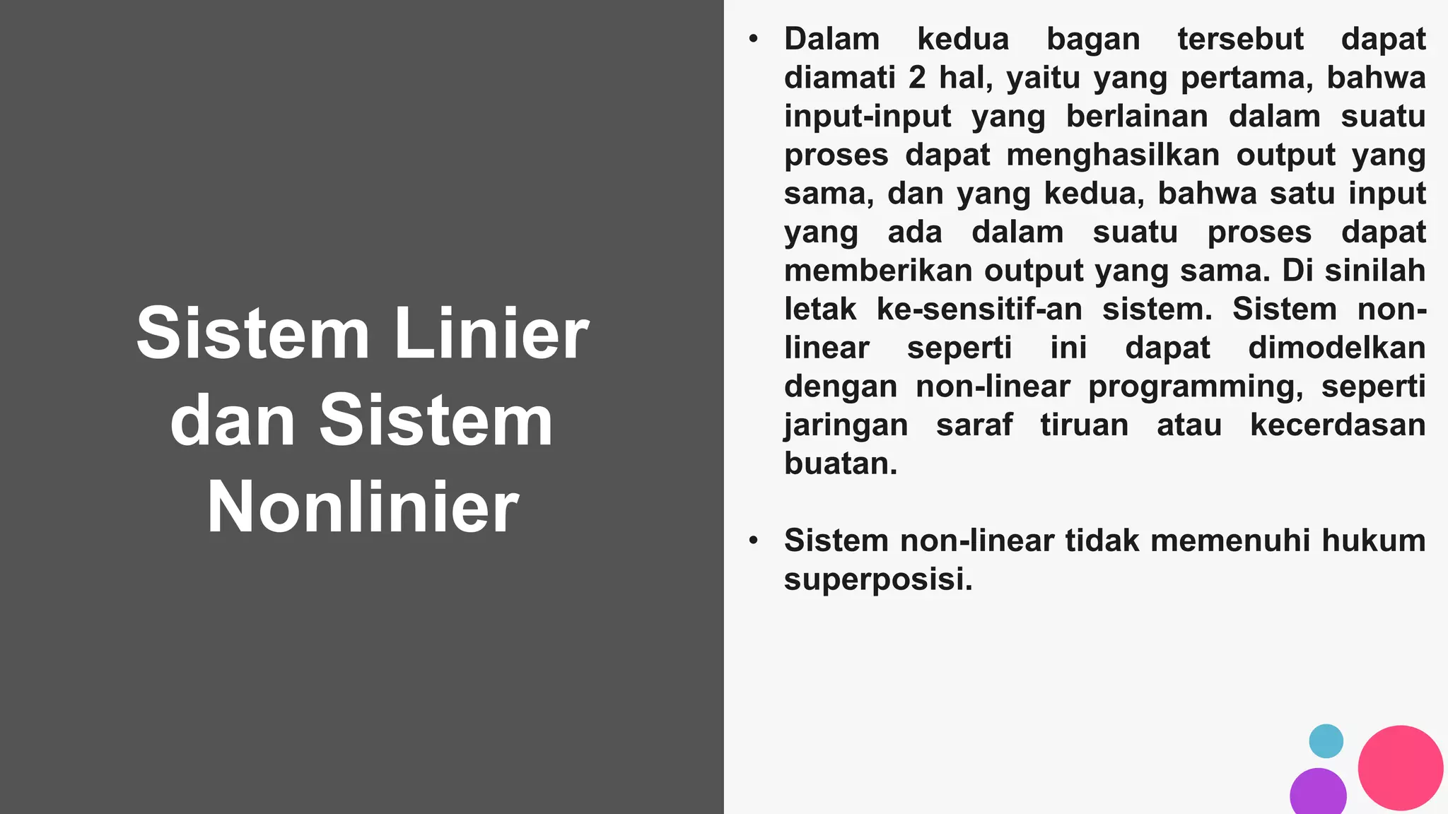 Sistem Linier
dan Sistem
Nonlinier
• Dalam kedua bagan tersebut dapat
diamati 2 hal, yaitu yang pertama, bahwa
input-input yang berlainan dalam suatu
proses dapat menghasilkan output yang
sama, dan yang kedua, bahwa satu input
yang ada dalam suatu proses dapat
memberikan output yang sama. Di sinilah
letak ke-sensitif-an sistem. Sistem non-
linear seperti ini dapat dimodelkan
dengan non-linear programming, seperti
jaringan saraf tiruan atau kecerdasan
buatan.
• Sistem non-linear tidak memenuhi hukum
superposisi.
 