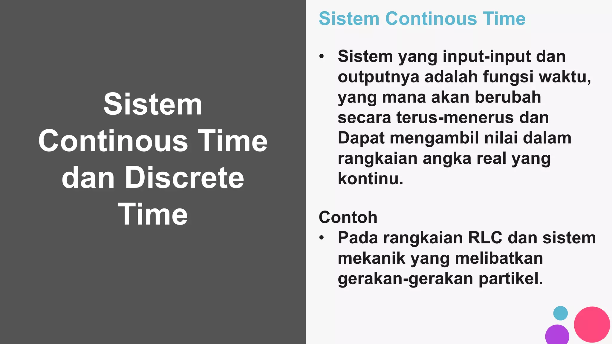 Sistem
Continous Time
dan Discrete
Time
Sistem Continous Time
• Sistem yang input-input dan
outputnya adalah fungsi waktu,
yang mana akan berubah
secara terus-menerus dan
Dapat mengambil nilai dalam
rangkaian angka real yang
kontinu.
Contoh
• Pada rangkaian RLC dan sistem
mekanik yang melibatkan
gerakan-gerakan partikel.
 