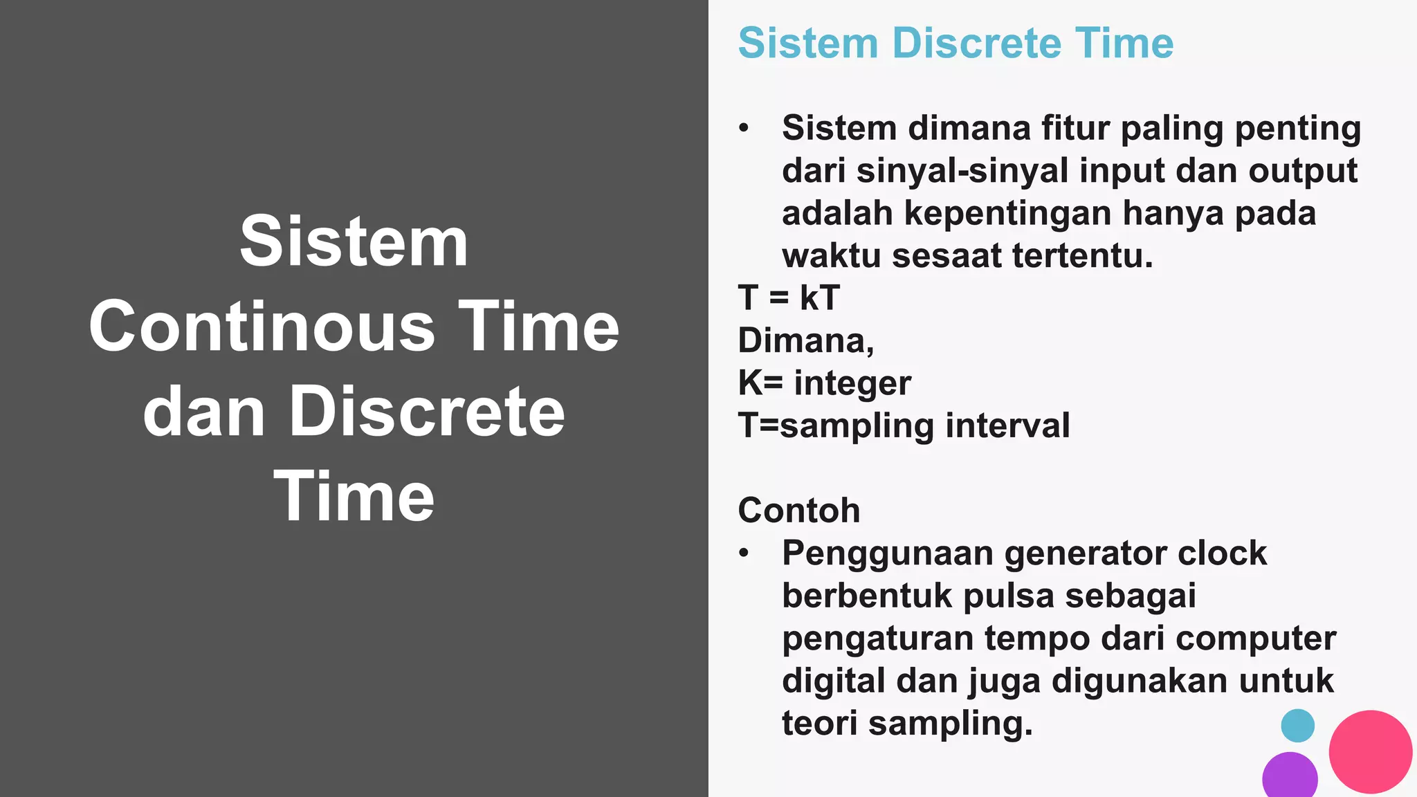Sistem
Continous Time
dan Discrete
Time
Sistem Discrete Time
• Sistem dimana fitur paling penting
dari sinyal-sinyal input dan output
adalah kepentingan hanya pada
waktu sesaat tertentu.
T = kT
Dimana,
K= integer
T=sampling interval
Contoh
• Penggunaan generator clock
berbentuk pulsa sebagai
pengaturan tempo dari computer
digital dan juga digunakan untuk
teori sampling.
 