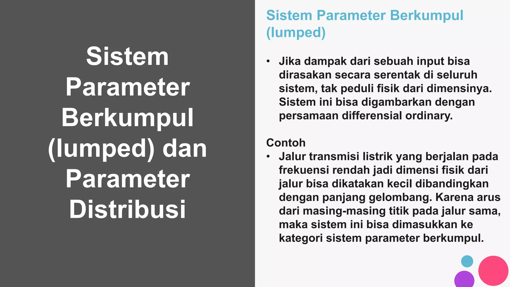 Sistem
Parameter
Berkumpul
(lumped) dan
Parameter
Distribusi
Sistem Parameter Berkumpul
(lumped)
• Jika dampak dari sebuah input bisa
dirasakan secara serentak di seluruh
sistem, tak peduli fisik dari dimensinya.
Sistem ini bisa digambarkan dengan
persamaan differensial ordinary.
Contoh
• Jalur transmisi listrik yang berjalan pada
frekuensi rendah jadi dimensi fisik dari
jalur bisa dikatakan kecil dibandingkan
dengan panjang gelombang. Karena arus
dari masing-masing titik pada jalur sama,
maka sistem ini bisa dimasukkan ke
kategori sistem parameter berkumpul.
 
