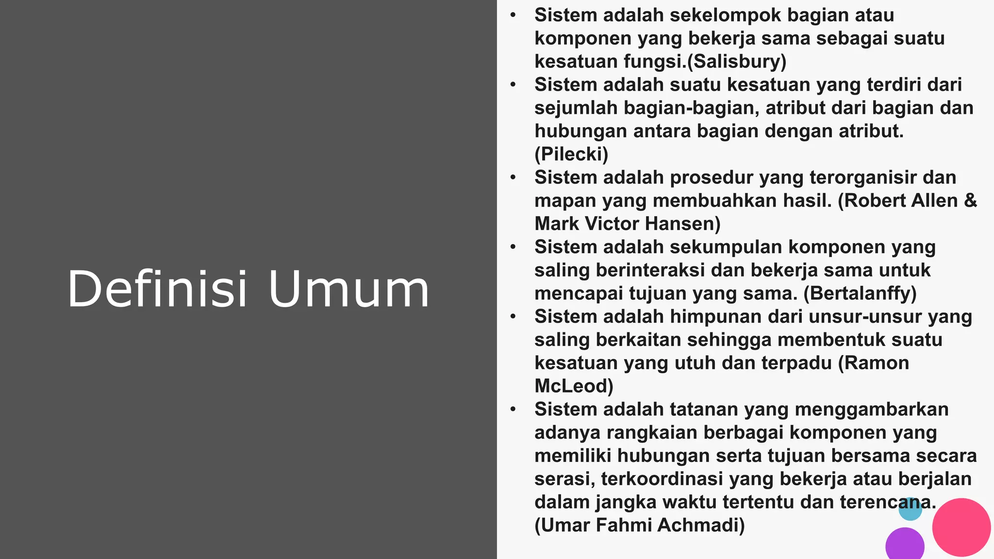 Definisi Umum
• Sistem adalah sekelompok bagian atau
komponen yang bekerja sama sebagai suatu
kesatuan fungsi.(Salisbury)
• Sistem adalah suatu kesatuan yang terdiri dari
sejumlah bagian-bagian, atribut dari bagian dan
hubungan antara bagian dengan atribut.
(Pilecki)
• Sistem adalah prosedur yang terorganisir dan
mapan yang membuahkan hasil. (Robert Allen &
Mark Victor Hansen)
• Sistem adalah sekumpulan komponen yang
saling berinteraksi dan bekerja sama untuk
mencapai tujuan yang sama. (Bertalanffy)
• Sistem adalah himpunan dari unsur-unsur yang
saling berkaitan sehingga membentuk suatu
kesatuan yang utuh dan terpadu (Ramon
McLeod)
• Sistem adalah tatanan yang menggambarkan
adanya rangkaian berbagai komponen yang
memiliki hubungan serta tujuan bersama secara
serasi, terkoordinasi yang bekerja atau berjalan
dalam jangka waktu tertentu dan terencana.
(Umar Fahmi Achmadi)
 