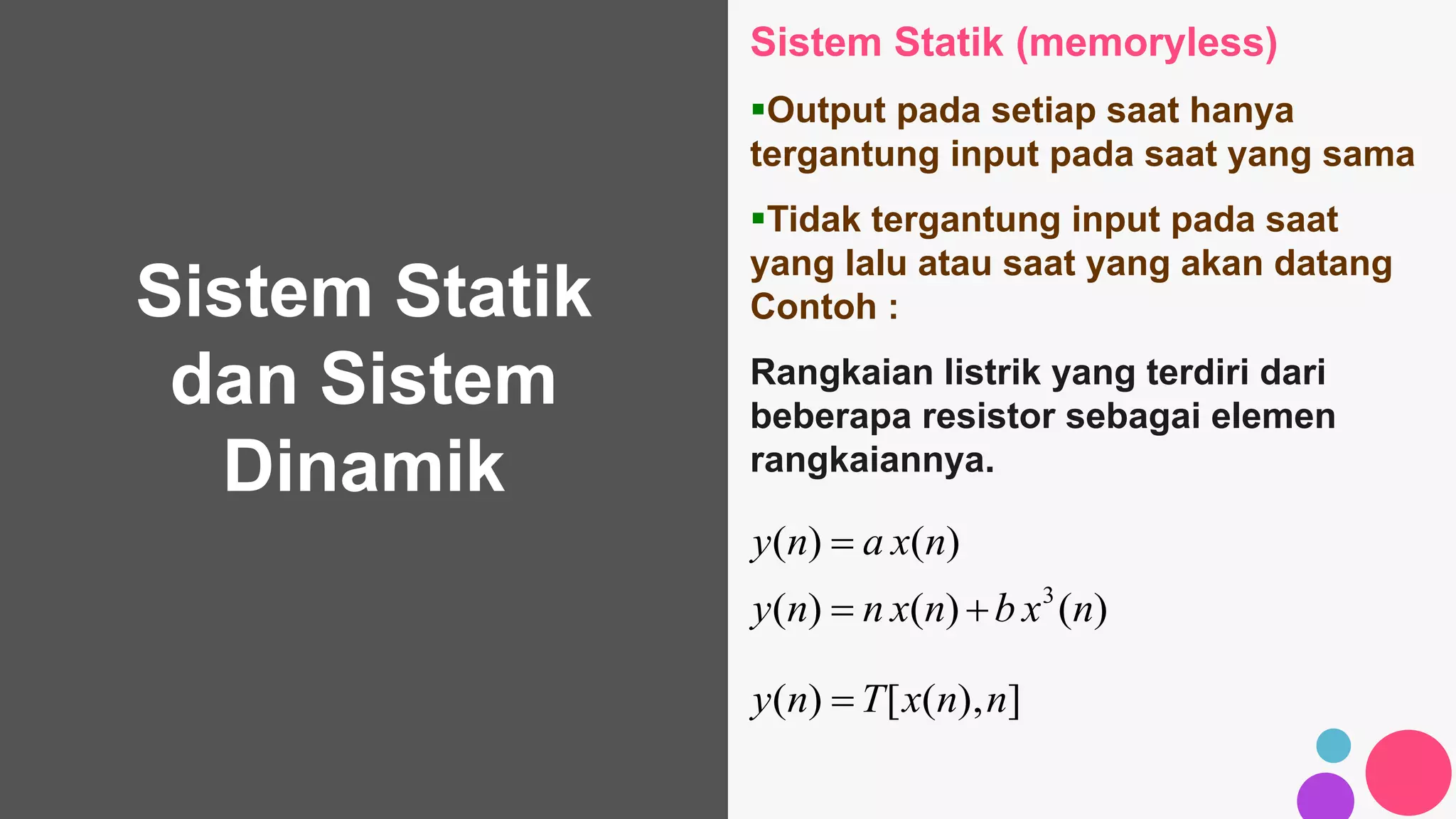 Sistem Statik
dan Sistem
Dinamik
Sistem Statik (memoryless)
Output pada setiap saat hanya
tergantung input pada saat yang sama
Tidak tergantung input pada saat
yang lalu atau saat yang akan datang
Contoh :
Rangkaian listrik yang terdiri dari
beberapa resistor sebagai elemen
rangkaiannya.
)()()(
)()(
3
nxbnxnny
nxany


]),([)( nnxTny 
 