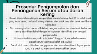 Darah dikumpulkan dengan venipuncture dalam tabung steril (5 ml untuk anak
yang lebih besar, 1 ml untuk orang dewasa dan untuk bayi dan anak kecil harus
memadai)
Jika memungkinkan dapat dilakukan dengan tusukan jari atau tumit ke kertas
saring dan diberi label dengan milik pasien identifikasi dan tanggal
pengumpulan
Darah utuh disimpan pada suhu 4-8oC hingga 24 jam sebelum serum
dipisahkan, tetapi tidak boleh dibekukan
Darah utuh harus dibiarkan menggumpal dan kemudian disentrifugasi pada
1000 x g untuk 10 menit untuk memisahkan serum
Prosedur Pengumpulan dan
Penanganan Serum atau darah
kering
 