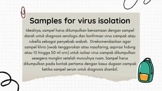 Idealnya, sampel harus dikumpulkan bersamaan dengan sampel
darah untuk diagnosis serologis dan konfirmasi virus campak atau
rubella sebagai penyebab wabah. Direkomendasikan agar
sampel klinis (swab tenggorokan atau nasofaring, aspirasi hidung
atau 10 hingga 50 ml urin) untuk isolasi virus campak dikumpulkan
sesegera mungkin setelah munculnya ruam. Sampel harus
dikumpulkan pada kontak pertama dengan kasus dugaan campak
ketika sampel serum untuk diagnosis diambil.
Samples for virus isolation
 