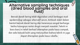 Bercak darah kering telah digunakan untuk berbagai studi
epidemiologi sebagai alternatif serum. Antibodi stabil dalam
bentuk bercak darah kering dan karenanya sangat berharga
ketika kurangnya rantai dingin menjadi masalah. Teknik ini
baru-baru ini telah berhasil diterapkan pada kasus campak,
dan ada banyak bukti yang menunjukkan bahwa teknik ini juga
dapat diterapkan pada kasus rubella.
Alternative sampling techniques
(dried blood samples and oral
fluid)
 