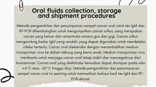 Metode pengambilan dan penyimpanan sampel cairan oral untuk tes IgM dan
RT-PCR dikembangkan untuk mengumpulkan cairan sulkus, yang merupakan
cairan yang keluar dari antarmuka antara gusi dan gigi. Cairan sulkus
mengandung kadar IgM yang rendah, yang dapat digunakan untuk mendeteksi
infeksi tertentu. Cairan oral diekstraksi dengan menambahkan medium
transportasi virus ke dalam tabung yang berisi swab. Medium transportasi virus
membantu untuk menjaga cairan oral tetap stabil dan mencegahnya dari
kontaminasi. Cairan oral yang diekstraksi kemudian dapat disimpan pada suhu
+4°C atau -20°C hingga diuji. Metode pengambilan dan penyimpanan
sampel cairan oral ini penting untuk memastikan bahwa hasil tes IgM dan RT-
PCR akurat.
Oral fluids collection, storage
and shipment procedures
 