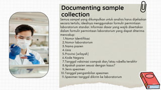 Documenting sample
collection
Nomor Identifikasi
Nomor laboratorium
Nama pasien
Usia
Provinsi (wilayah)
Kode Negara
Tanggal vaksinasi campak dan/atau rubella terakhir
Apakah pasien sesuai dengan kasus?
Jenis spesimen
Tanggal pengambilan spesimen
Spesimen tanggal dikirim ke laboratorium
Semua sampel yang dikumpulkan untuk analisis harus dijelaskan
secara tertulis, idealnya menggunakan formulir permintaan
laboratorium standar. Informasi dasar yang wajib disertakan
dalam formulir permintaan laboratorium yang dapat diterima
mencakup:
1.
2.
3.
4.
5.
6.
7.
8.
9.
10.
11.
 
