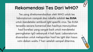 Tes yang direkomendasikan oleh WHO untuk tes
laboratorium campak dan rubella adalah tes ELISA
untuk mendeteksi antibodi IgM spesifik virus. Tes ELISA
tersedia secara komersial dan hasilnya menunjukkan
hasil korelasi yang sangat baik untuk mendeteksi
peningkatan IgG sebanyak 4 kali lipat. Laboratorium
disarankan untuk melaporkan hasil tes IgM dari kasus
rutin dalam waktu 7 hari setelah sampel diterima.
Rekomendasi Tes Dari WHO?
 