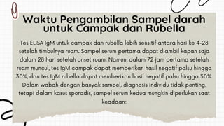 Tes ELISA IgM untuk campak dan rubella lebih sensitif antara hari ke 4-28
setelah timbulnya ruam. Sampel serum pertama dapat diambil kapan saja
dalam 28 hari setelah onset ruam. Namun, dalam 72 jam pertama setelah
ruam muncul, tes IgM campak dapat memberikan hasil negatif palsu hingga
30%, dan tes IgM rubella dapat memberikan hasil negatif palsu hingga 50%.
Dalam wabah dengan banyak sampel, diagnosis individu tidak penting,
tetapi dalam kasus sporadis, sampel serum kedua mungkin diperlukan saat
keadaan:
Waktu Pengambilan Sampel darah
untuk Campak dan Rubella
 