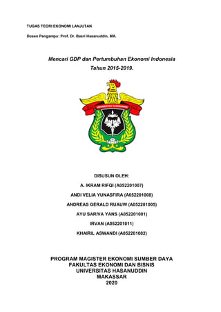 TUGAS TEORI EKONOMI LANJUTAN
Dosen Pengampu: Prof. Dr. Basri Hasanuddin, MA.
Mencari GDP dan Pertumbuhan Ekonomi Indonesia
Tahun 2015-2019.
DISUSUN OLEH:
A. IKRAM RIFQI (A052201007)
ANDI VELIA YUNASFIRA (A052201008)
ANDREAS GERALD RUAUW (A052201005)
AYU SARIVA YANS (A052201001)
IRVAN (A052201011)
KHAIRIL ASWANDI (A052201002)
PROGRAM MAGISTER EKONOMI SUMBER DAYA
FAKULTAS EKONOMI DAN BISNIS
UNIVERSITAS HASANUDDIN
MAKASSAR
2020
 