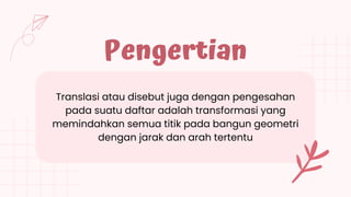 Pengertian
Translasi atau disebut juga dengan pengesahan
pada suatu daftar adalah transformasi yang
memindahkan semua titik pada bangun geometri
dengan jarak dan arah tertentu
 