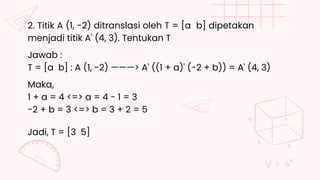 2. Titik A (1, -2) ditranslasi oleh T = [a b] dipetakan
menjadi titik A' (4, 3). Tentukan T
T = [a b] : A (1, -2) ———> A' ((1 + a)' (-2 + b)) = A' (4, 3)
Jawab :
-2 + b = 3 <=> b = 3 + 2 = 5
Maka,
1 + a = 4 <=> a = 4 - 1 = 3
Jadi, T = [3 5]
 