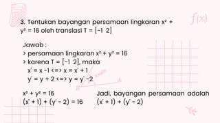 3. Tentukan bayangan persamaan lingkaran x² +
y² = 16 oleh translasi T = [-1 2]
Jawab :
> persamaan lingkaran x² + y² = 16
> karena T = [-1 2], maka
x' = x -1 <=> x = x' + 1
y' = y + 2 <=> y = y' -2
x² + y² = 16
(x' + 1) + (y' - 2) = 16
Jadi, bayangan persamaan adalah
(x' + 1) + (y' - 2)
 