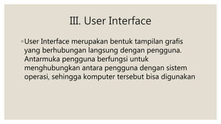 III. User Interface
◦User Interface merupakan bentuk tampilan grafis
yang berhubungan langsung dengan pengguna.
Antarmuka pengguna berfungsi untuk
menghubungkan antara pengguna dengan sistem
operasi, sehingga komputer tersebut bisa digunakan
 