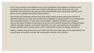 ◦ Hal ini bisa membatu memudahkan siswa untuk mengkases mata pelajaran tambahan yang
seringkali di beri oleh guru lewat situs sekolah sehingga jauh lebih tepat guna dan juga
informatif, Memang bukan hal yang baru bila setiap sekolah pasti mempunyai website meski
belum semua sekolah mempunyai website khusus.
◦ Akan tetapi ada beberapa sekolah yang tidak terlalu peduli dengan pentingnya webiste di
sebabkan beberpa hal, salah satunya ialah kekurangpahaman pihak sekolah untuk membangun
atau mengelola webiste. Di kota besar seperti jakarta , kegiatan mobilitas yang tinggi ini
seharusnya dapat di jadikan kesempatan yang baik untuk sekolah supaya bisa mengoptimalkan
webiste sehingga nantinya siswa dapat berpindah arus, dari yang selama ini sering begelut
dengan aplikasi online maupun game online menjadi lebih tertarik ke website sekolahnya..
◦ Pastinya website yang dibuat harus jauh lebih interaktif serta tidak kaku, simak juga beberpa hal
berikut yang merupakan manfaat dari membangun website untuk sekolah.
 