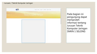 ◦ Jurusan / Teknik Komputer Jaringan
Pada bagian ini
pengunjung dapat
memproleh
informasi tentang
Jurusan Teknik
Komputer Jaringan
SMKN 1 SELONG
 