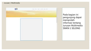 ◦ Jurusan / Multimedia
Pada bagian ini
pengunjung dapat
memproleh
informasi tentang
Jurusan Multimedia
SMKN 1 SELONG
 