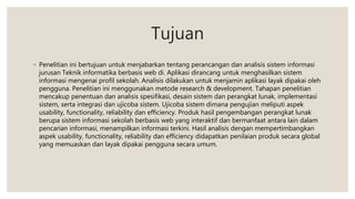 Tujuan
◦ Penelitian ini bertujuan untuk menjabarkan tentang perancangan dan analisis sistem informasi
jurusan Teknik informatika berbasis web di. Aplikasi dirancang untuk menghasilkan sistem
informasi mengenai profil sekolah. Analisis dilakukan untuk menjamin aplikasi layak dipakai oleh
pengguna. Penelitian ini menggunakan metode research & development. Tahapan penelitian
mencakup penentuan dan analisis spesifikasi, desain sistem dan perangkat lunak, implementasi
sistem, serta integrasi dan ujicoba sistem. Ujicoba sistem dimana pengujian meliputi aspek
usability, functionality, reliability dan efficiency. Produk hasil pengembangan perangkat lunak
berupa sistem informasi sekolah berbasis web yang interaktif dan bermanfaat antara lain dalam
pencarian informasi, menampilkan informasi terkini. Hasil analisis dengan mempertimbangkan
aspek usability, functionality, reliability dan efficiency didapatkan penilaian produk secara global
yang memuaskan dan layak dipakai pengguna secara umum.
 