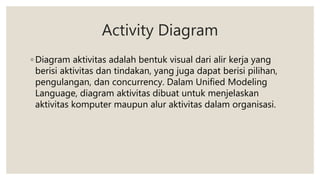 Activity Diagram
◦ Diagram aktivitas adalah bentuk visual dari alir kerja yang
berisi aktivitas dan tindakan, yang juga dapat berisi pilihan,
pengulangan, dan concurrency. Dalam Unified Modeling
Language, diagram aktivitas dibuat untuk menjelaskan
aktivitas komputer maupun alur aktivitas dalam organisasi.
 