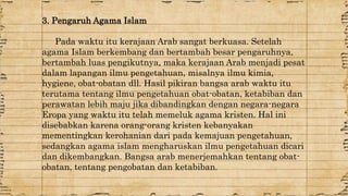 3. Pengaruh Agama Islam 
Pada waktu itu kerajaan Arab sangat berkuasa. Setelah 
agama Islam berkembang dan bertambah besar pengaruhnya, 
bertambah luas pengikutnya, maka kerajaan Arab menjadi pesat 
dalam lapangan ilmu pengetahuan, misalnya ilmu kimia, 
hygiene, obat-obatan dll. Hasil pikiran bangsa arab waktu itu 
terutama tentang ilmu pengetahuan obat-obatan, ketabiban dan 
perawatan lebih maju jika dibandingkan dengan negara-negara 
Eropa yang waktu itu telah memeluk agama kristen. Hal ini 
disebabkan karena orang-orang kristen kebanyakan 
mementingkan kerohanian dari pada kemajuan pengetahuan, 
sedangkan agama islam mengharuskan ilmu pengetahuan dicari 
dan dikembangkan. Bangsa arab menerjemahkan tentang obat-obatan, 
tentang pengobatan dan ketabiban. 
 