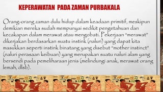 KEPERAWATAN PADA ZAMAN PURBAKALA 
Orang-orang zaman dulu hidup dalam keadaan primitif, meskipun 
demikian mereka sudah mempunyai sedikit pengetahuan dan 
kecakapan dalam merawat atau mengobati. Pekerjaan “merawat” 
dikerjakan berdasarkan suatu instink (naluri) yang dapat kita 
masukkan seperti instink binatang yang disebut “mother instinct” 
(naluri perasaan keibuan) yang merupakan suatu naluri alam yang 
bersendi pada pemeliharaan jenis (melindungi anak, merawat orang 
lemah, dlsb). 
 