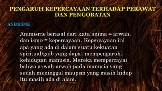 PENGARUH KEPERCAYAAN TERHADAP PERAWAT 
DAN PENGOBATAN 
ANIMISME 
Animisme berasal dari kata anima = arwah, 
dan isme = kepercayaan. Kepercayaan ini 
apa yang ada di dalam suatu kekuatan 
spiritual/gaib yang dapat mempengaruhi 
kehidupan manusia. Mereka mempercayai 
bahwa arwah-arwah pada manusia yang 
sudah meninggal maupun yang masih hidup 
itu masih ada di alam. 
 