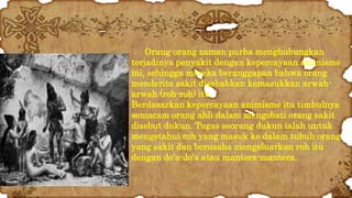 Orang-orang zaman purba menghubungkan 
terjadinya penyakit dengan kepercayaan animisme 
ini, sehingga mereka beranggapan bahwa orang 
menderita sakit disebabkan kemasukkan arwah-arwah 
(roh-roh) itu. 
Berdasarkan kepercayaan animisme itu timbulnya 
semacam orang ahli dalam mengobati orang sakit 
disebut dukun. Tugas seorang dukun ialah untuk 
mengetahui roh yang masuk ke dalam tubuh orang 
yang sakit dan berusaha mengeluarkan roh itu 
dengan do’a-do’a atau mantera-mantera. 
 