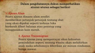 Dalam pengobatannya dukun memperhatikan 
aturan-aturan sebagai berikut: 
1. Ajaran Alam 
Suatu ajaran dimana alam sendiri 
memberikan petunjuk-petunjuk tentang obat 
yang akan dipakai seperti terkena luka 
berdarah diberi balutan atau penutup yang 
menggunakan kain merah. 
2. Ajaran Transmigrasi 
Suatu ajaran yang mempercayai akan kekuatan 
pemindahan seperti seorang wanita akan melahirkan 
anak maka sebelumnya diberikan air minum rendaman 
bunga mawar. 
 