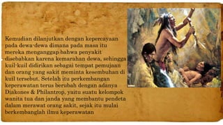 Kemudian dilanjutkan dengan kepercayaan 
pada dewa-dewa dimana pada masa itu 
mereka menganggap bahwa penyakit 
disebabkan karena kemarahan dewa, sehingga 
kuil-kuil didirikan sebagai tempat pemujaan 
dan orang yang sakit meminta kesembuhan di 
kuil tersebut. Setelah itu perkembangan 
keperawatan terus berubah dengan adanya 
Diakones & Philantrop, yaitu suatu kelompok 
wanita tua dan janda yang membantu pendeta 
dalam merawat orang sakit, sejak itu mulai 
berkembanglah ilmu keperawatan 
 